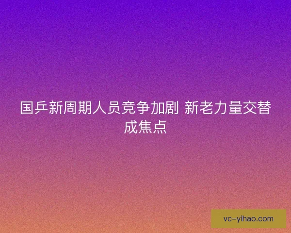 国乒新周期人员竞争加剧 新老力量交替成焦点