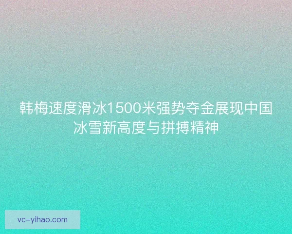 韩梅速度滑冰1500米强势夺金展现中国冰雪新高度与拼搏精神