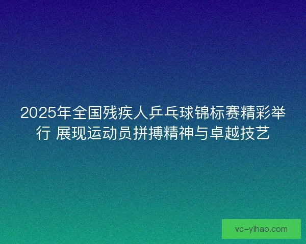 2025年全国残疾人乒乓球锦标赛精彩举行 展现运动员拼搏精神与卓越技艺